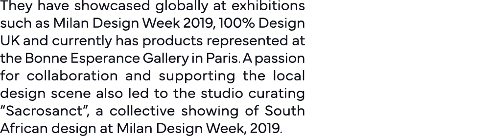 They have showcased globally at exhibitions such as Milan Design Week 2019, 100% Design UK and currently has products   