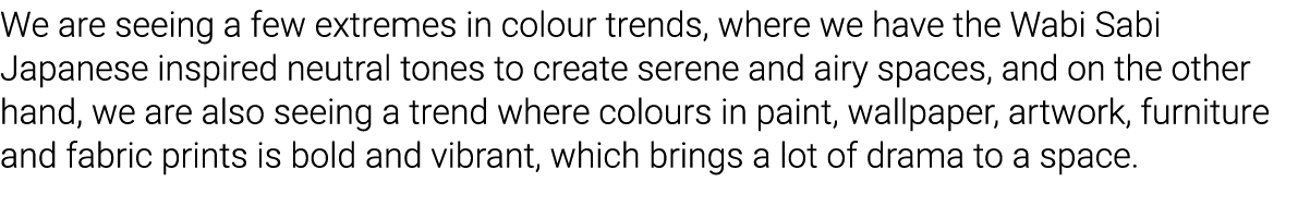 We are seeing a few extremes in colour trends, where we have the Wabi Sabi Japanese inspired neutral tones to create    