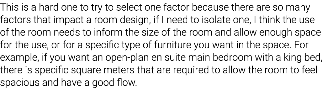 This is a hard one to try to select one factor because there are so many factors that impact a room design, if I need   