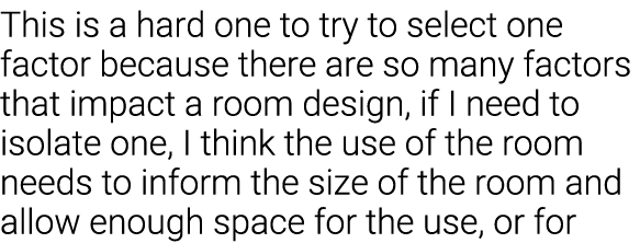 This is a hard one to try to select one factor because there are so many factors that impact a room design, if I need   