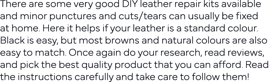 There are some very good DIY leather repair kits available and minor punctures and cuts tears can usually be fixed at   