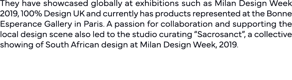 They have showcased globally at exhibitions such as Milan Design Week 2019, 100% Design UK and currently has products   