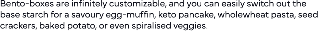 Bento-boxes are infinitely customizable, and you can easily switch out the base starch for a savoury egg-muffin, keto   
