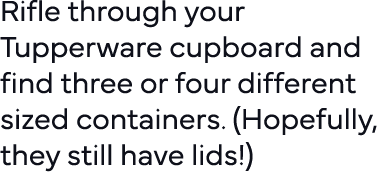 Rifle through your Tupperware cupboard and find three or four different sized containers  (Hopefully, they still have   
