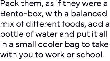 Pack them, as if they were a Bento-box, with a balanced mix of different foods, add a bottle of water and put it all    