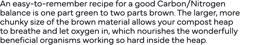 An easy-to-remember recipe for a good Carbon Nitrogen balance is one part green to two parts brown  The larger, more    