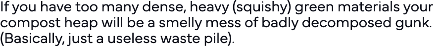 If you have too many dense, heavy (squishy) green materials your compost heap will be a smelly mess of badly decompos   