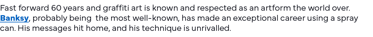 Fast forward 60 years and graffiti art is known and respected as an artform the world over  Banksy, probably being th   