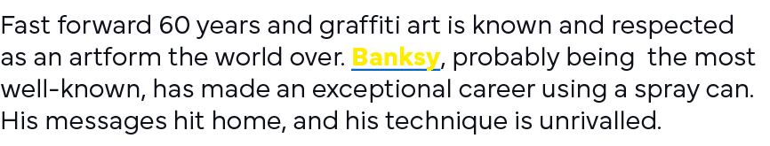 Fast forward 60 years and graffiti art is known and respected as an artform the world over  Banksy, probably being th   