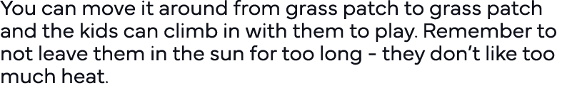You can move it around from grass patch to grass patch and the kids can climb in with them to play  Remember to not l   