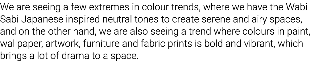 We are seeing a few extremes in colour trends, where we have the Wabi Sabi Japanese inspired neutral tones to create    