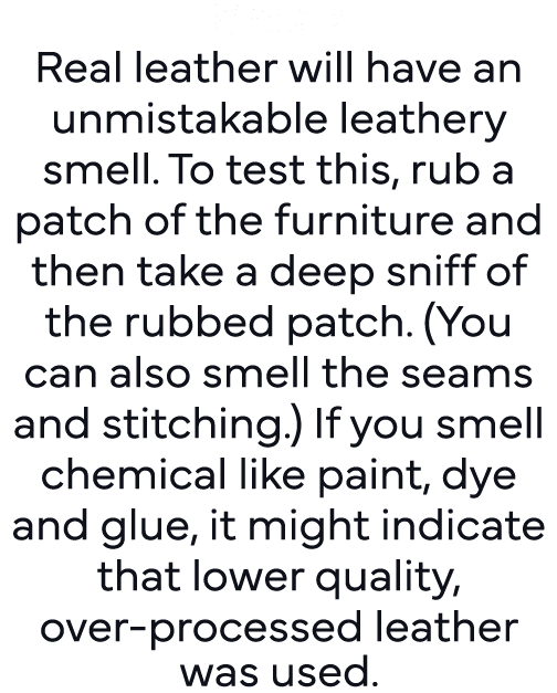 Smell: Real leather will have an unmistakable leathery smell  To test this, rub a patch of the furniture and then tak   