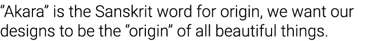   Akara   is the Sanskrit word for origin, we want our designs to be the   origin   of all beautiful things 