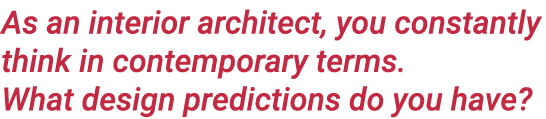 As an interior architect, you constantly think in contemporary terms  What design predictions do you have 