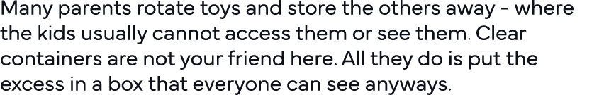 Many parents rotate toys and store the others away - where the kids usually cannot access them or see them  Clear con   