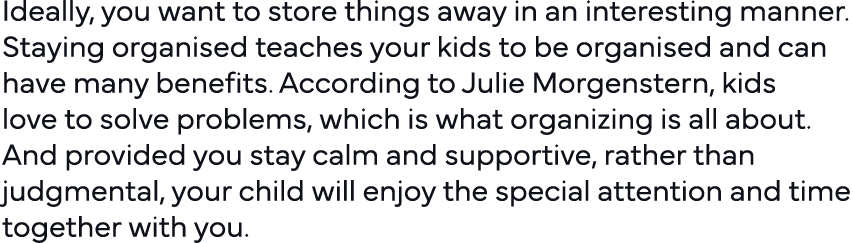 Ideally, you want to store things away in an interesting manner  Staying organised teaches your kids to be organised    