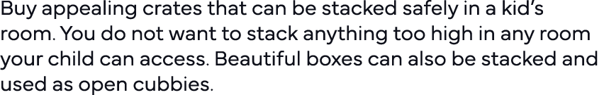Buy appealing crates that can be stacked safely in a kid s room  You do not want to stack anything too high in any ro   