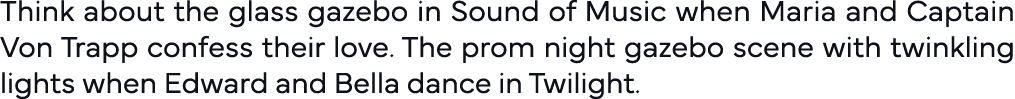 Think about the glass gazebo in Sound of Music when Maria and Captain Von Trapp confess their love  The prom night ga   