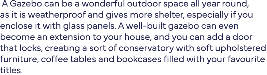  A Gazebo can be a wonderful outdoor space all year round, as it is weatherproof and gives more shelter, especially i   