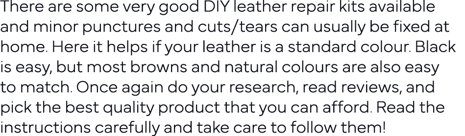 There are some very good DIY leather repair kits available and minor punctures and cuts tears can usually be fixed at   