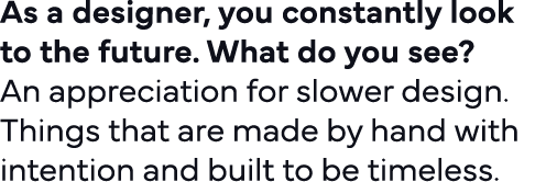 As a designer, you constantly look to the future  What do you see   An appreciation for slower design  Things that ar   