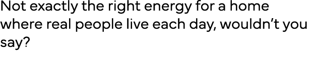 Not exactly the right energy for a home where real people live each day, wouldn t you say  