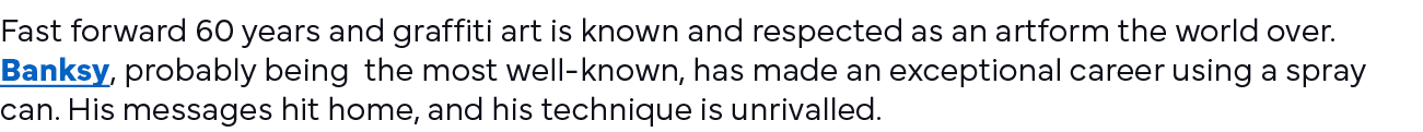 Fast forward 60 years and graffiti art is known and respected as an artform the world over  Banksy, probably being th   