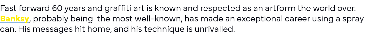 Fast forward 60 years and graffiti art is known and respected as an artform the world over  Banksy, probably being th   