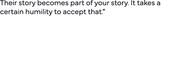 Their story becomes part of your story  It takes a certain humility to accept that   