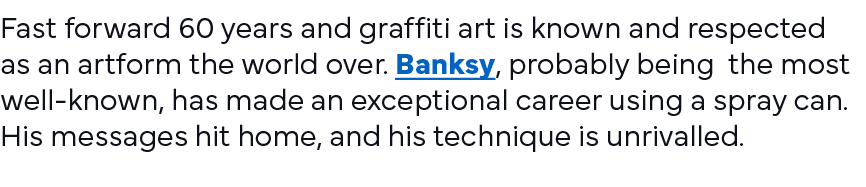 Fast forward 60 years and graffiti art is known and respected as an artform the world over  Banksy, probably being th   