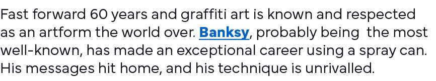 Fast forward 60 years and graffiti art is known and respected as an artform the world over  Banksy, probably being th   