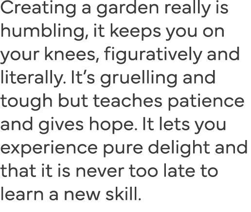 Creating a garden really is humbling, it keeps you on your knees, figuratively and literally  It s gruelling and toug   